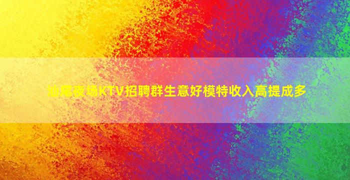 汕尾夜场KTV招聘群生意好模特收入高提成多